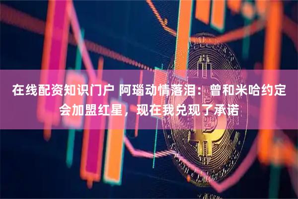 在线配资知识门户 阿瑙动情落泪：曾和米哈约定会加盟红星，现在我兑现了承诺