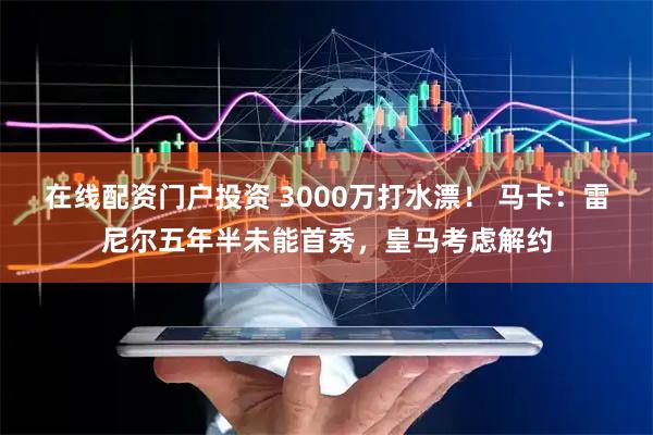 在线配资门户投资 3000万打水漂！ 马卡：雷尼尔五年半未能首秀，皇马考虑解约